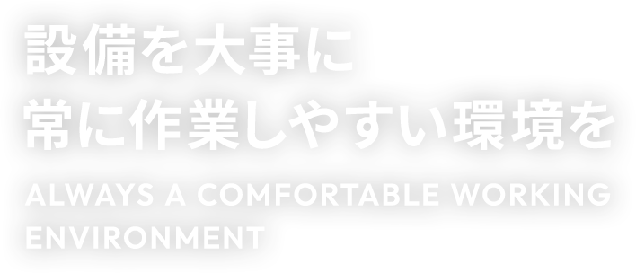 設備を大事に常に作業しやすい環境を ALWAYS A COMFORTABLE WORKING ENVIRONMENT